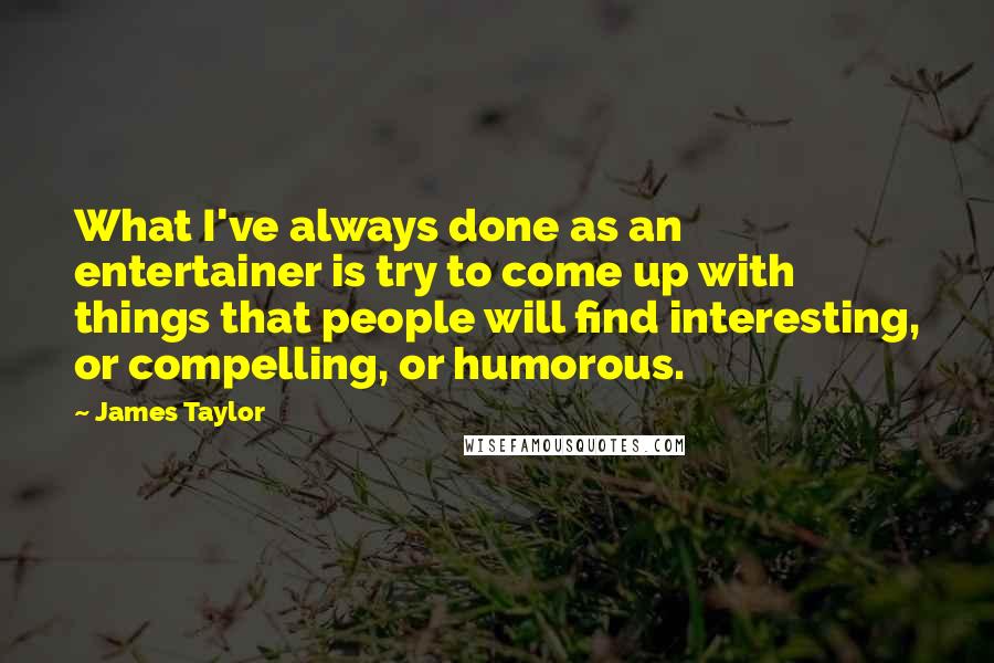 James Taylor Quotes: What I've always done as an entertainer is try to come up with things that people will find interesting, or compelling, or humorous.