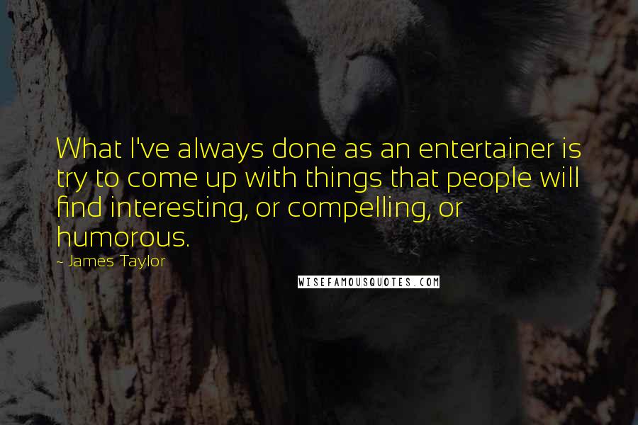 James Taylor Quotes: What I've always done as an entertainer is try to come up with things that people will find interesting, or compelling, or humorous.