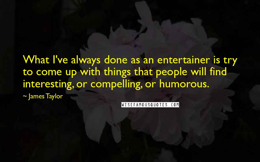 James Taylor Quotes: What I've always done as an entertainer is try to come up with things that people will find interesting, or compelling, or humorous.