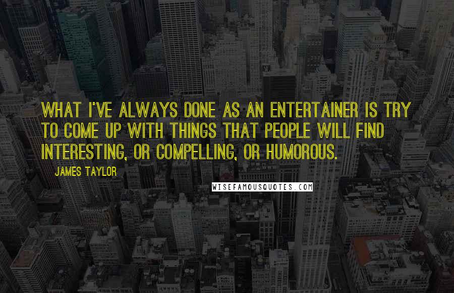 James Taylor Quotes: What I've always done as an entertainer is try to come up with things that people will find interesting, or compelling, or humorous.