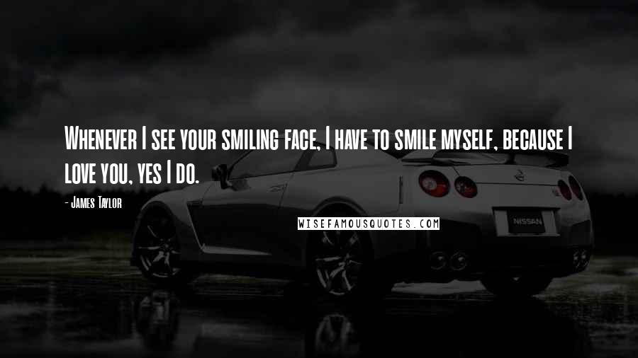 James Taylor Quotes: Whenever I see your smiling face, I have to smile myself, because I love you, yes I do.