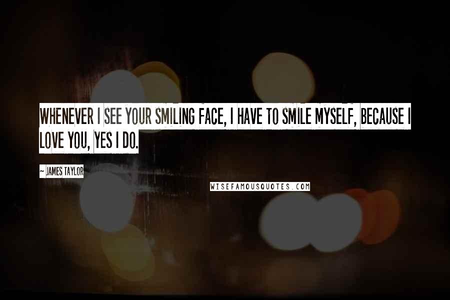 James Taylor Quotes: Whenever I see your smiling face, I have to smile myself, because I love you, yes I do.