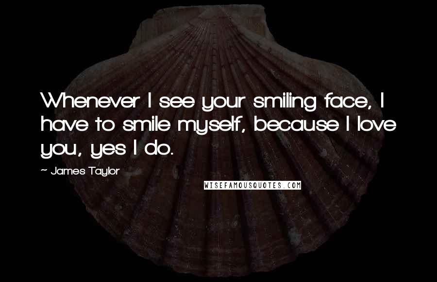 James Taylor Quotes: Whenever I see your smiling face, I have to smile myself, because I love you, yes I do.