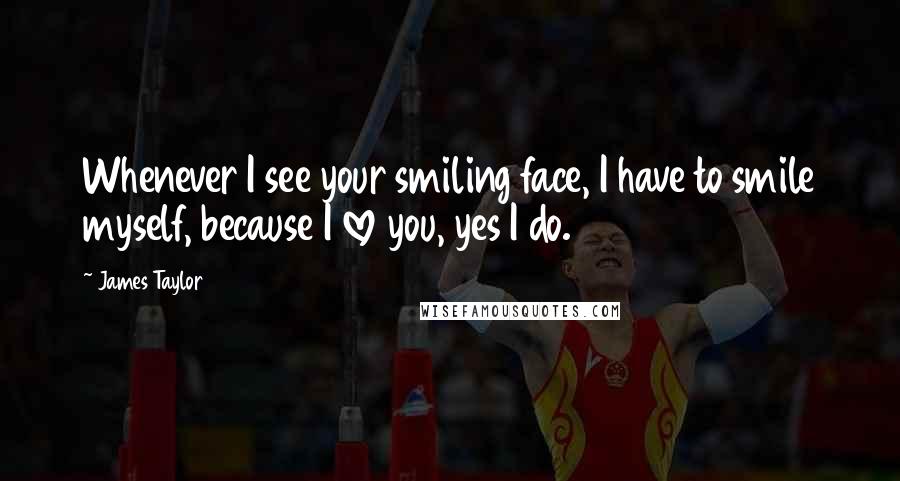 James Taylor Quotes: Whenever I see your smiling face, I have to smile myself, because I love you, yes I do.