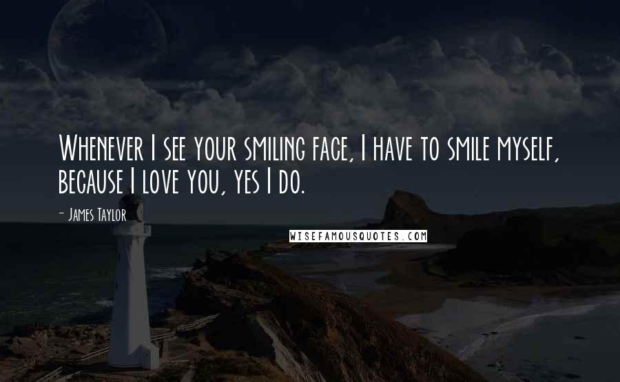 James Taylor Quotes: Whenever I see your smiling face, I have to smile myself, because I love you, yes I do.