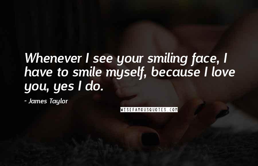 James Taylor Quotes: Whenever I see your smiling face, I have to smile myself, because I love you, yes I do.