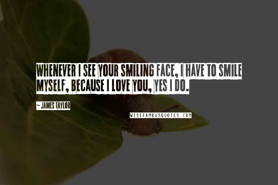 James Taylor Quotes: Whenever I see your smiling face, I have to smile myself, because I love you, yes I do.