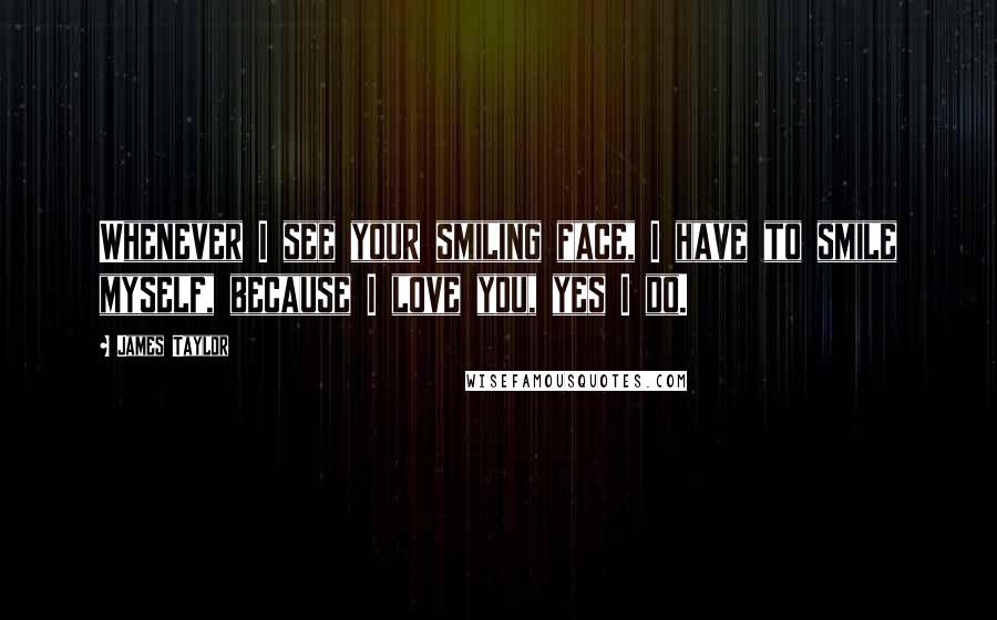 James Taylor Quotes: Whenever I see your smiling face, I have to smile myself, because I love you, yes I do.