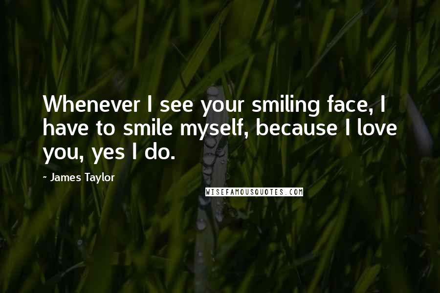 James Taylor Quotes: Whenever I see your smiling face, I have to smile myself, because I love you, yes I do.