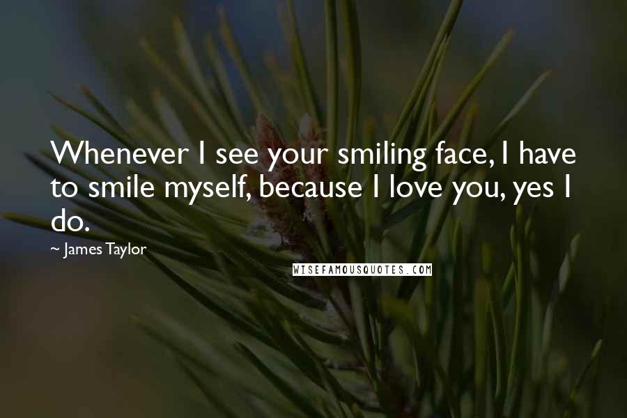 James Taylor Quotes: Whenever I see your smiling face, I have to smile myself, because I love you, yes I do.