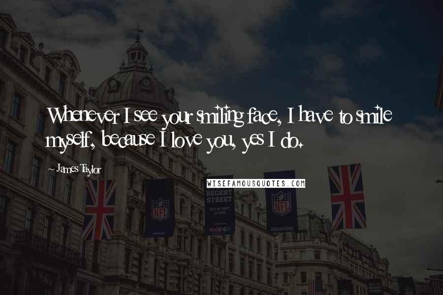 James Taylor Quotes: Whenever I see your smiling face, I have to smile myself, because I love you, yes I do.