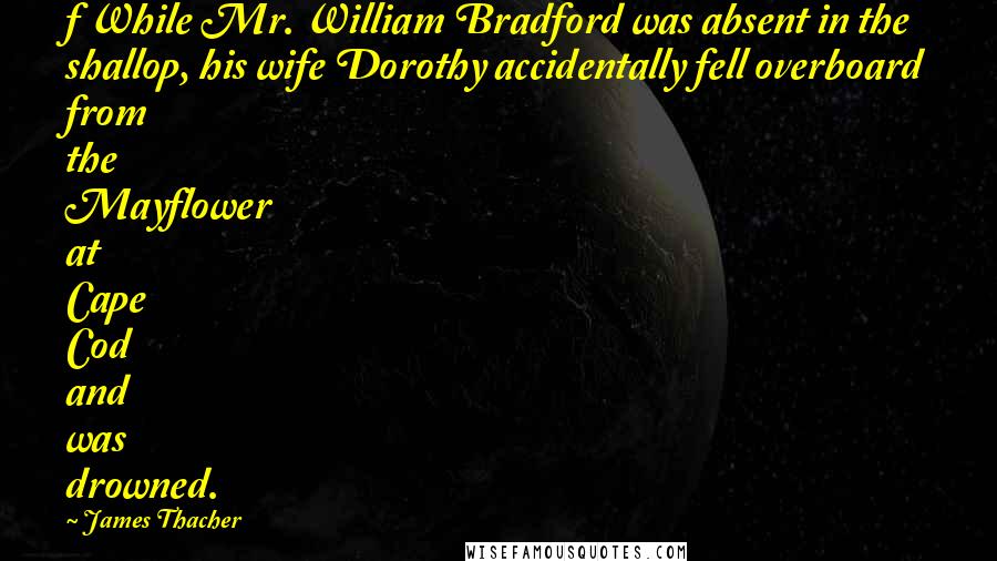 James Thacher Quotes: f While Mr. William Bradford was absent in the shallop, his wife Dorothy accidentally fell overboard from the Mayflower at Cape Cod and was drowned.