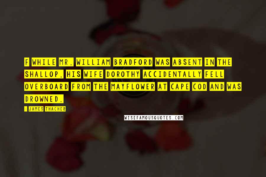 James Thacher Quotes: f While Mr. William Bradford was absent in the shallop, his wife Dorothy accidentally fell overboard from the Mayflower at Cape Cod and was drowned.