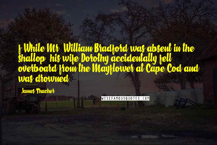 James Thacher Quotes: f While Mr. William Bradford was absent in the shallop, his wife Dorothy accidentally fell overboard from the Mayflower at Cape Cod and was drowned.