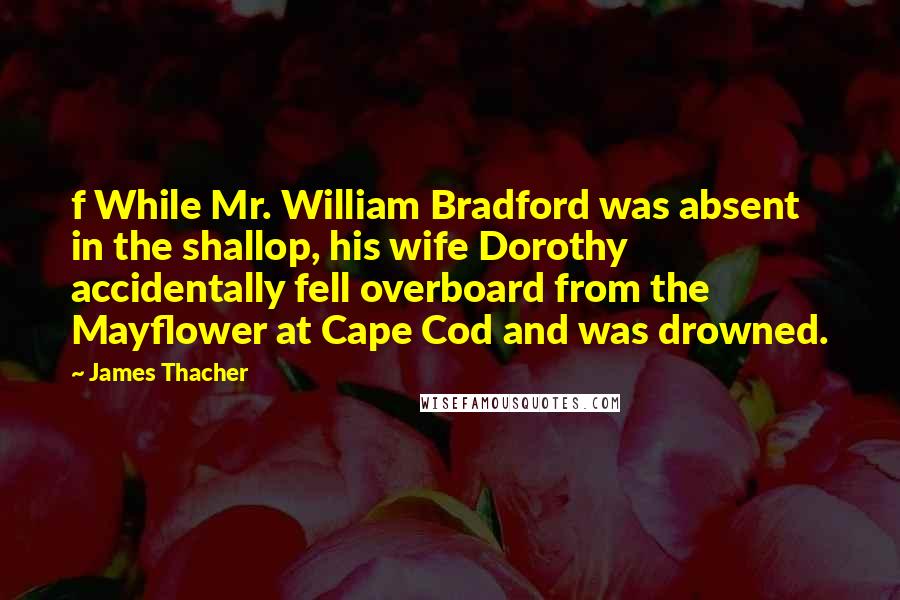 James Thacher Quotes: f While Mr. William Bradford was absent in the shallop, his wife Dorothy accidentally fell overboard from the Mayflower at Cape Cod and was drowned.