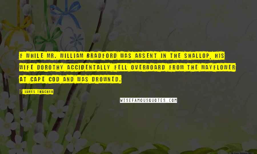 James Thacher Quotes: f While Mr. William Bradford was absent in the shallop, his wife Dorothy accidentally fell overboard from the Mayflower at Cape Cod and was drowned.