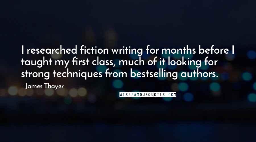 James Thayer Quotes: I researched fiction writing for months before I taught my first class, much of it looking for strong techniques from bestselling authors.