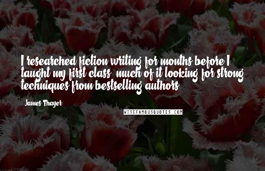 James Thayer Quotes: I researched fiction writing for months before I taught my first class, much of it looking for strong techniques from bestselling authors.
