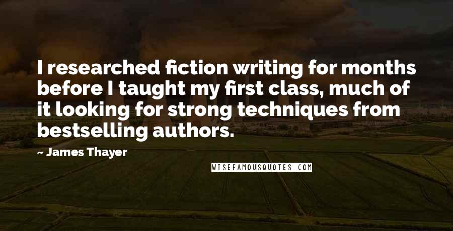 James Thayer Quotes: I researched fiction writing for months before I taught my first class, much of it looking for strong techniques from bestselling authors.