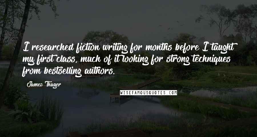 James Thayer Quotes: I researched fiction writing for months before I taught my first class, much of it looking for strong techniques from bestselling authors.