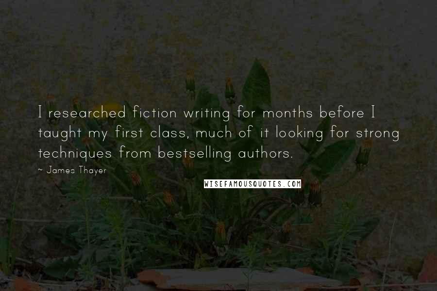James Thayer Quotes: I researched fiction writing for months before I taught my first class, much of it looking for strong techniques from bestselling authors.