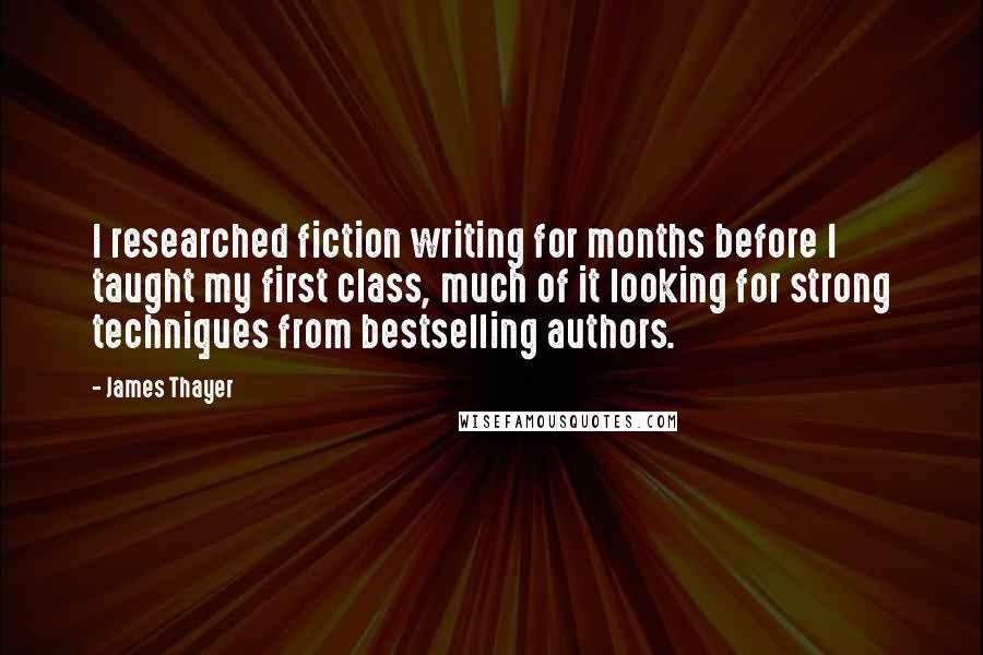 James Thayer Quotes: I researched fiction writing for months before I taught my first class, much of it looking for strong techniques from bestselling authors.