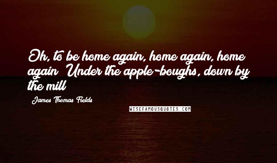 James Thomas Fields Quotes: Oh, to be home again, home again, home again! Under the apple-boughs, down by the mill!