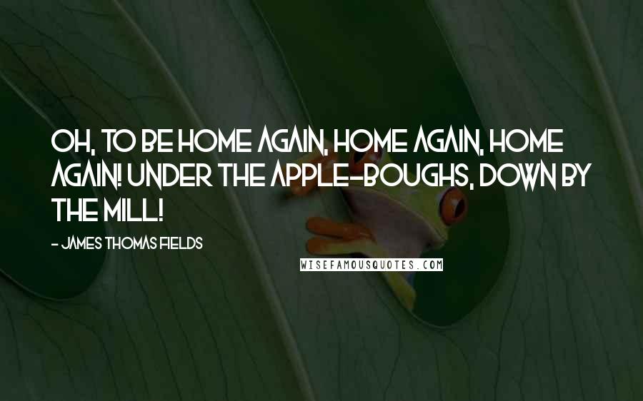 James Thomas Fields Quotes: Oh, to be home again, home again, home again! Under the apple-boughs, down by the mill!