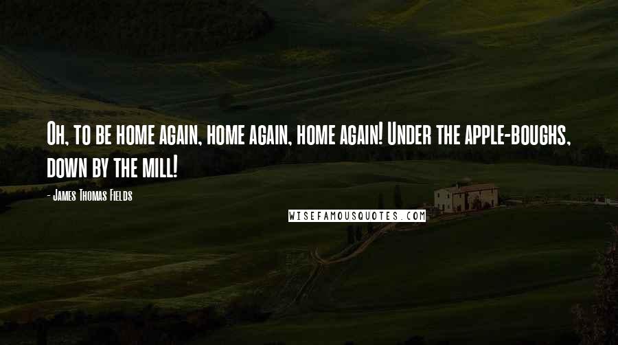 James Thomas Fields Quotes: Oh, to be home again, home again, home again! Under the apple-boughs, down by the mill!