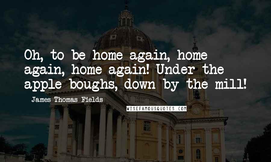 James Thomas Fields Quotes: Oh, to be home again, home again, home again! Under the apple-boughs, down by the mill!