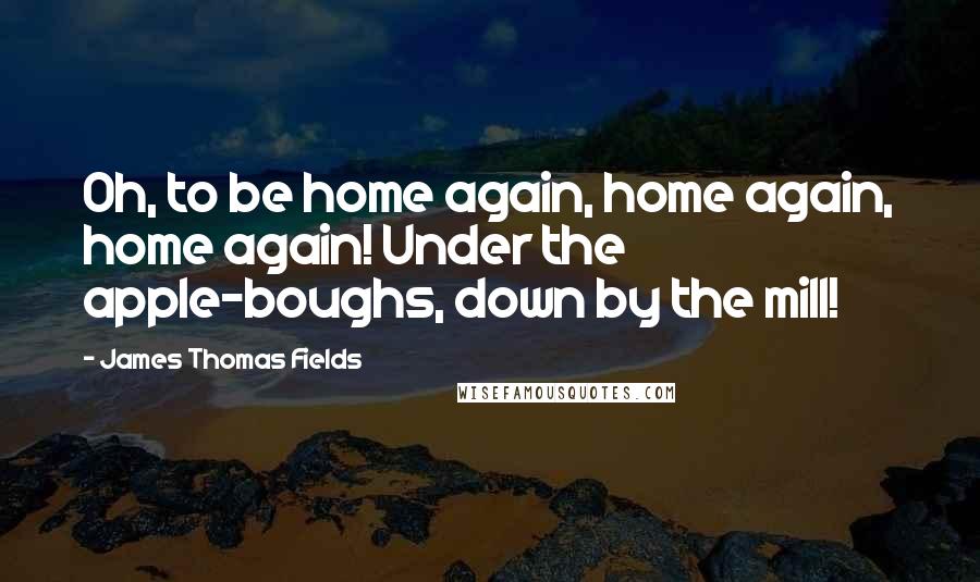 James Thomas Fields Quotes: Oh, to be home again, home again, home again! Under the apple-boughs, down by the mill!