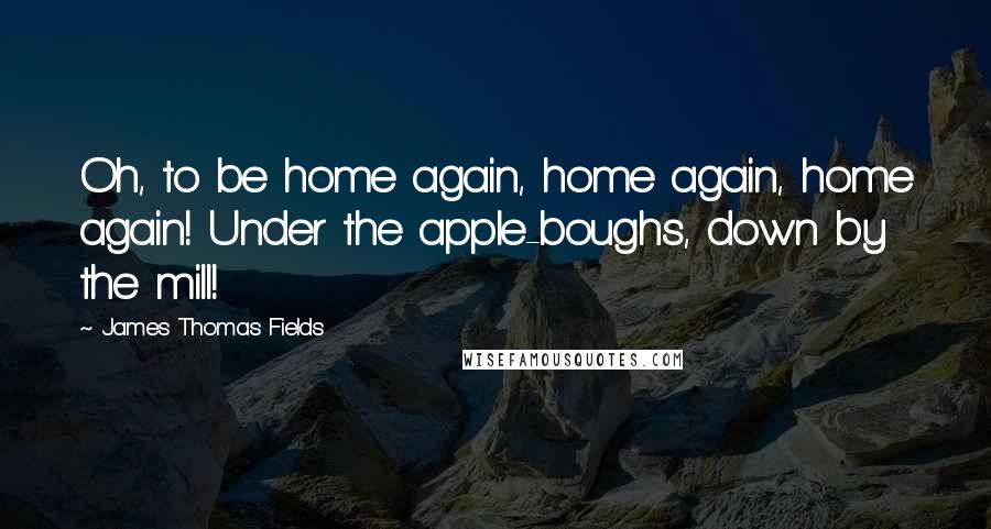 James Thomas Fields Quotes: Oh, to be home again, home again, home again! Under the apple-boughs, down by the mill!