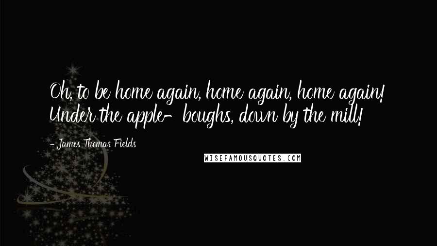 James Thomas Fields Quotes: Oh, to be home again, home again, home again! Under the apple-boughs, down by the mill!