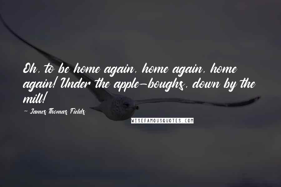 James Thomas Fields Quotes: Oh, to be home again, home again, home again! Under the apple-boughs, down by the mill!