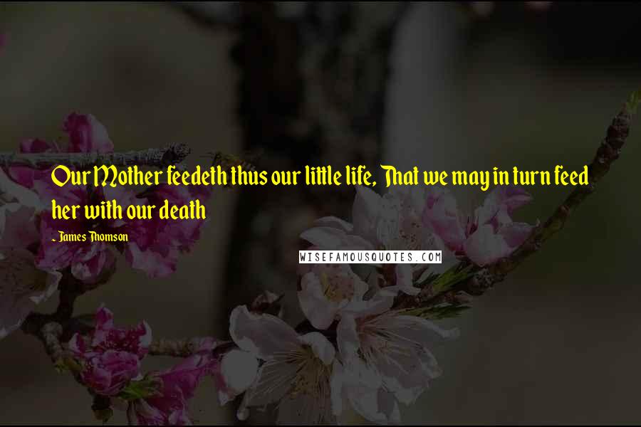 James Thomson Quotes: Our Mother feedeth thus our little life, That we may in turn feed her with our death