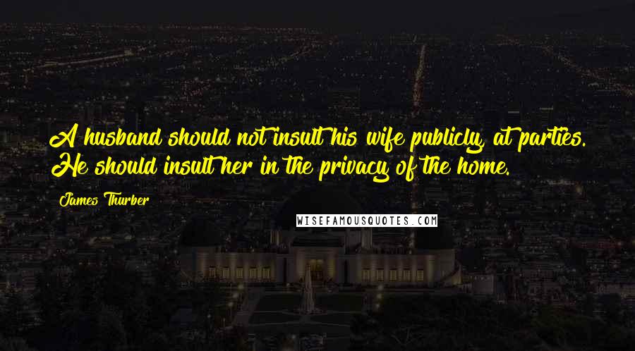 James Thurber Quotes: A husband should not insult his wife publicly, at parties. He should insult her in the privacy of the home.