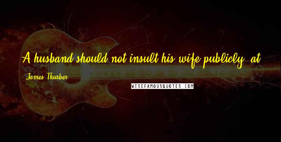 James Thurber Quotes: A husband should not insult his wife publicly, at parties. He should insult her in the privacy of the home.