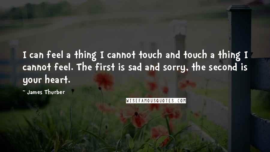 James Thurber Quotes: I can feel a thing I cannot touch and touch a thing I cannot feel. The first is sad and sorry, the second is your heart.