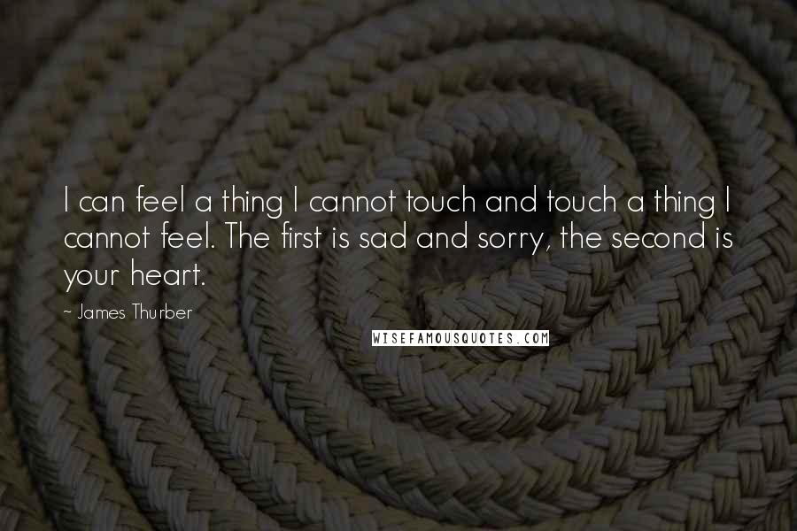 James Thurber Quotes: I can feel a thing I cannot touch and touch a thing I cannot feel. The first is sad and sorry, the second is your heart.