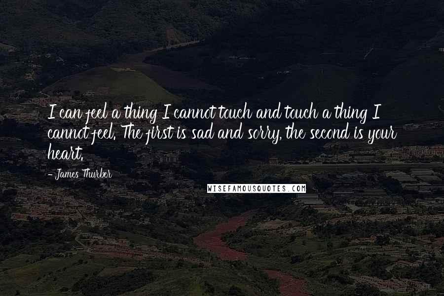 James Thurber Quotes: I can feel a thing I cannot touch and touch a thing I cannot feel. The first is sad and sorry, the second is your heart.