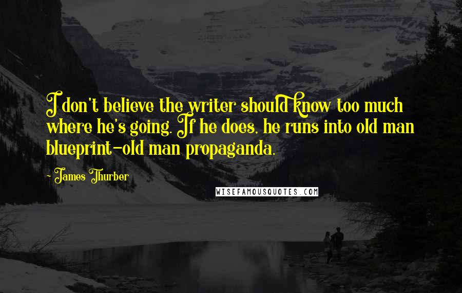 James Thurber Quotes: I don't believe the writer should know too much where he's going. If he does, he runs into old man blueprint-old man propaganda.