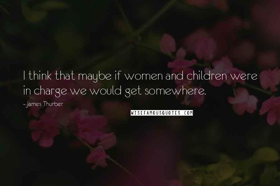 James Thurber Quotes: I think that maybe if women and children were in charge we would get somewhere.
