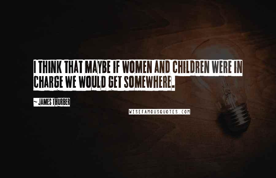 James Thurber Quotes: I think that maybe if women and children were in charge we would get somewhere.