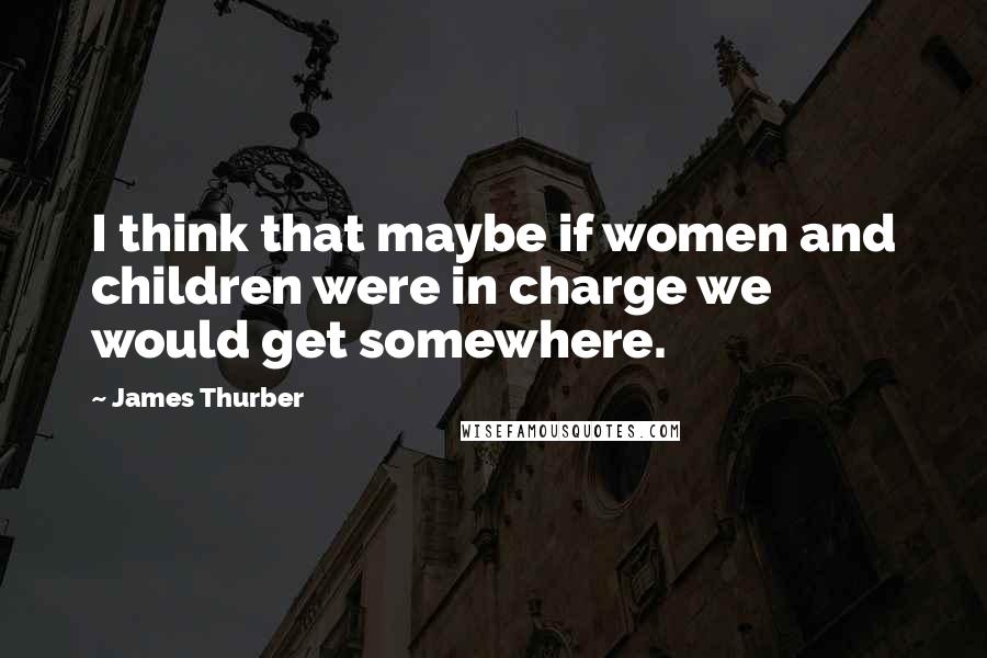 James Thurber Quotes: I think that maybe if women and children were in charge we would get somewhere.