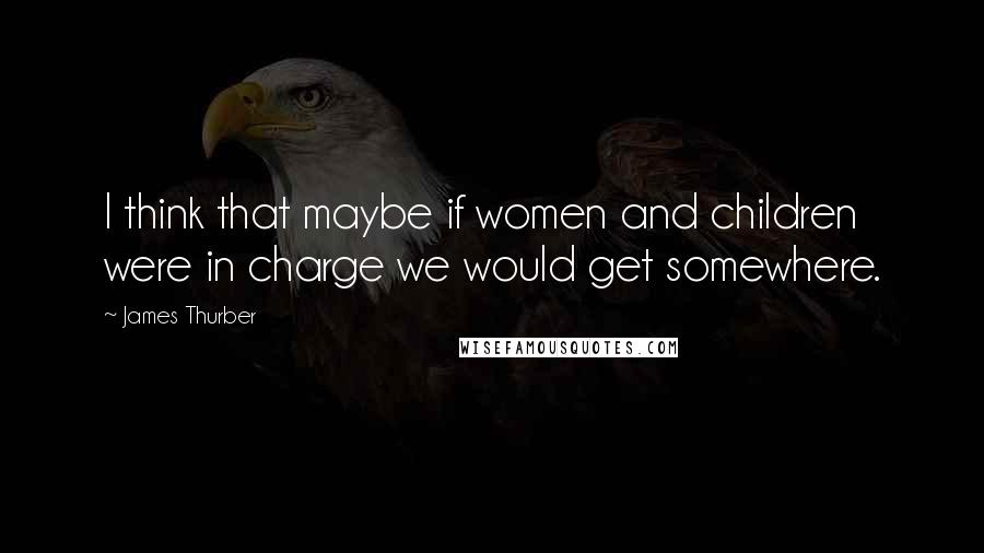 James Thurber Quotes: I think that maybe if women and children were in charge we would get somewhere.