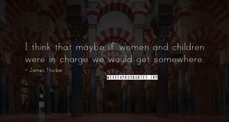 James Thurber Quotes: I think that maybe if women and children were in charge we would get somewhere.