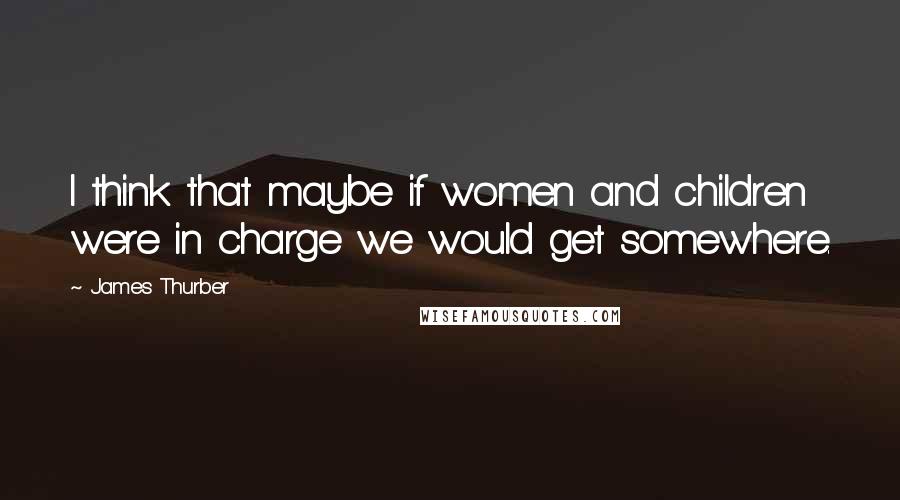 James Thurber Quotes: I think that maybe if women and children were in charge we would get somewhere.