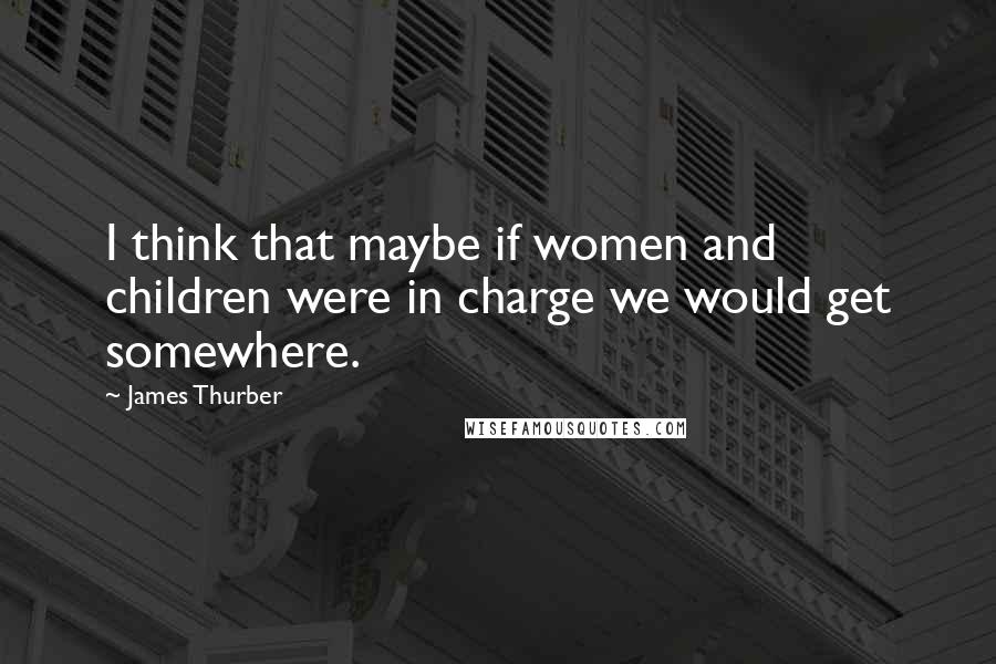 James Thurber Quotes: I think that maybe if women and children were in charge we would get somewhere.