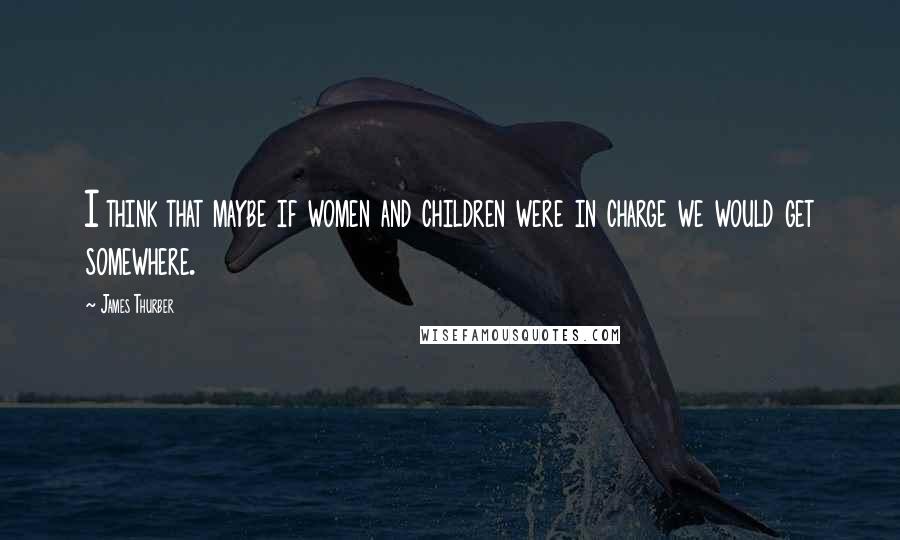 James Thurber Quotes: I think that maybe if women and children were in charge we would get somewhere.