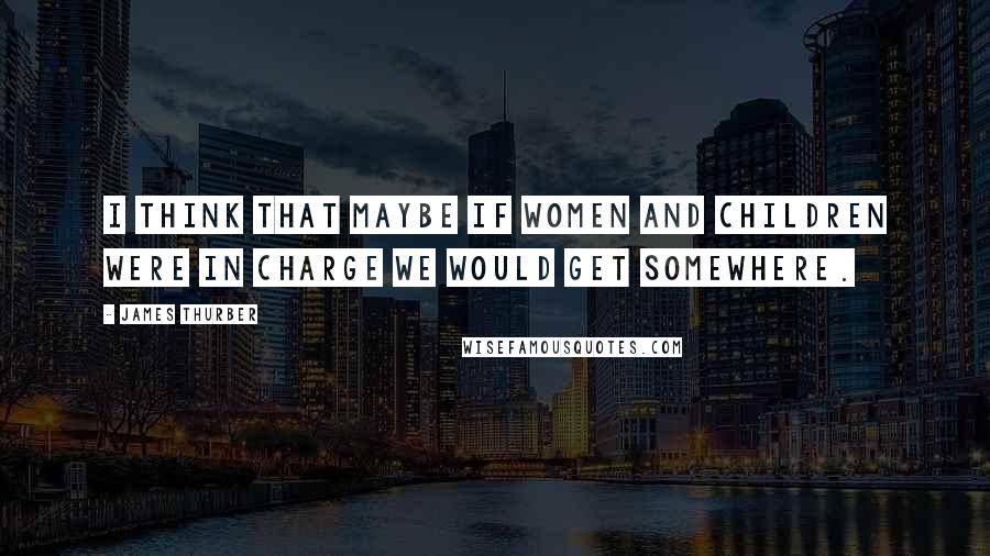James Thurber Quotes: I think that maybe if women and children were in charge we would get somewhere.